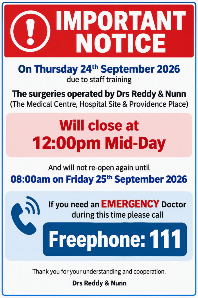 Surgery Closure for Staff Training
On Thursday 24th September 2026, due to staff training, the surgeries operated by Drs Reddy & Nunn:
The Medical Centre
Hospital Site
Providence Place
Will close at 12:00pm (Midday)
And will not re-open until 8:00am on Friday 25th September 2026.
Need an Emergency Doctor?
If you require URGENT medical assistance during this closure period, please contact NHS 111